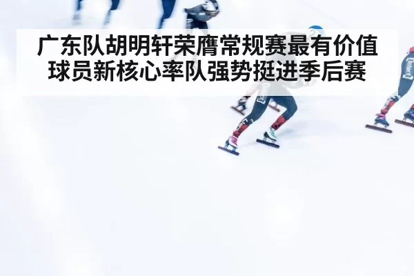 广东队胡明轩荣膺常规赛最有价值球员新核心率队强势挺进季后赛